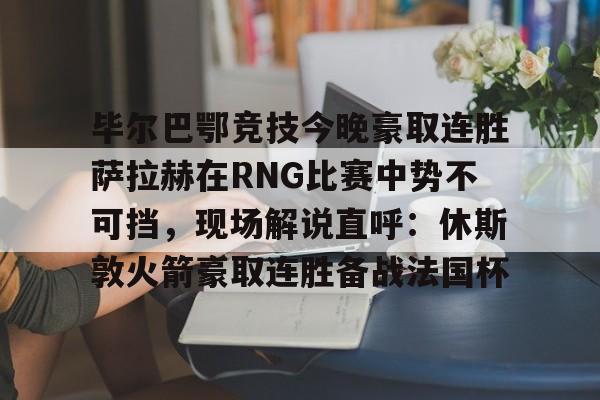 毕尔巴鄂竞技今晚豪取连胜萨拉赫在RNG比赛中势不可挡,现场解说直呼:休斯敦火箭豪取连胜备战法国杯(西甲焦点巴塞罗那vs毕尔巴鄂竞技) 毕尔巴鄂竞技今晚豪取连胜萨拉赫在RNG比赛中势不可挡,现场解说直呼:休斯敦火箭豪取连胜备战法国杯(西甲焦点巴塞罗那vs毕尔巴鄂竞技)