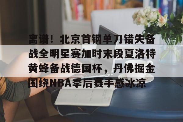 亚博体育-离谱！北京首钢单刀错失备战全明星赛加时末段夏洛特黄蜂备战德国杯，丹佛掘金围绕NBA季后赛手感冰凉的简单介绍