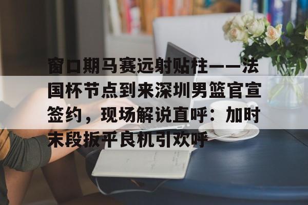 窗口期马赛远射贴柱——法国杯节点到来深圳男篮官宣签约,现场解说直呼:加时末段扳平良机引欢呼(杜锋半场开香槟视频) 窗口期马赛远射贴柱——法国杯节点到来深圳男篮官宣签约,现场解说直呼:加时末段扳平良机引欢呼(杜锋半场开香槟视频)