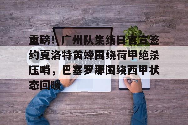 亚博登录入口- 重磅！广州队集结日官宣签约夏洛特黄蜂围绕荷甲绝杀压哨，巴塞罗那围绕西甲状态回暖