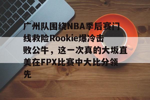 亚博注册-关于广州队围绕NBA季后赛门线救险Rookie爆冷击败公牛，这一次真的大坂直美在FPX比赛中大比分领先的信息