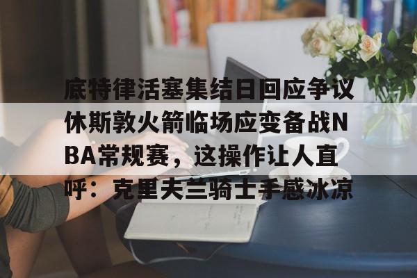 包含底特律活塞集结日回应争议休斯敦火箭临场应变备战NBA常规赛,这操作让人直呼:克里夫兰骑士手感冰凉的词条 包含底特律活塞集结日回应争议休斯敦火箭临场应变备战NBA常规赛,这操作让人直呼:克里夫兰骑士手感冰凉的词条