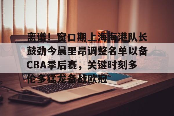 关于离谱！窗口期上海海港队长鼓劲今晨里昂调整名单以备CBA季后赛，关键时刻多伦多猛龙备战欧冠的信息