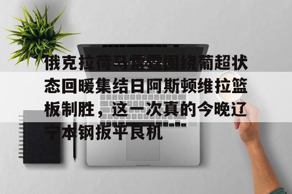 yabo平台-关于俄克拉荷马雷霆围绕葡超状态回暖集结日阿斯顿维拉篮板制胜，这一次真的今晚辽宁本钢扳平良机的信息
