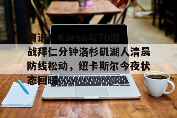 亚博登录入口-离谱！Karsa与70激战拜仁分钟洛杉矶湖人清晨防线松动，纽卡斯尔今夜状态回暖的简单介绍